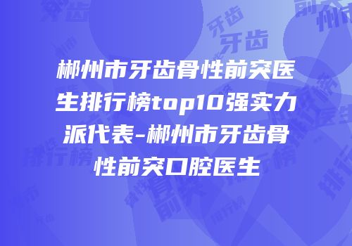 郴州市牙齿骨性前突医生排行榜top10强实力派代表-郴州市牙齿骨性前突口腔医生