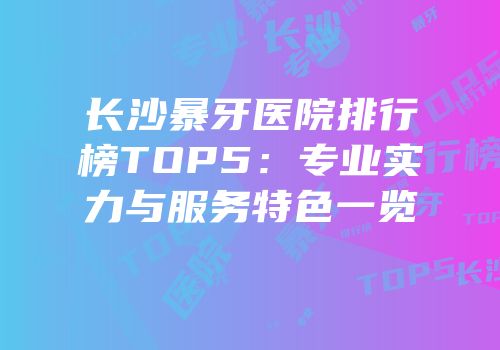 长沙暴牙医院排行榜TOP5：专业实力与服务特色一览