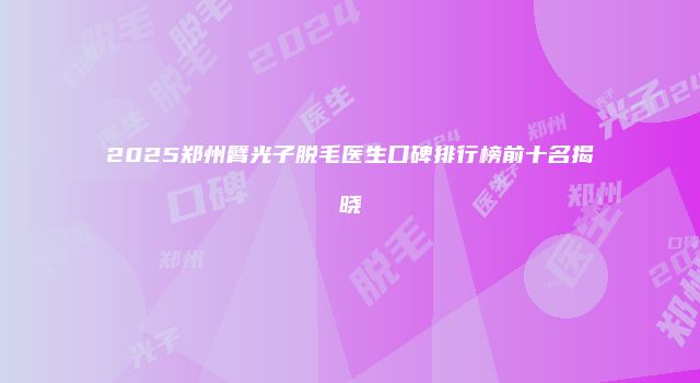 2025郑州臂光子脱毛医生口碑排行榜前十名揭晓