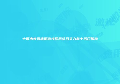 十堰市去泪痣用激光医院综合实力前十名口碑榜