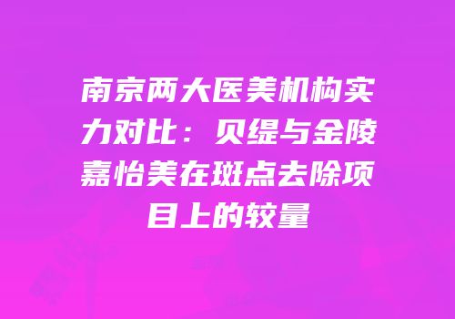 南京两大医美机构实力对比：贝缇与金陵嘉怡美在斑点去除项目上的较量