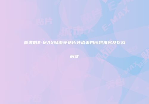 晋城市E-MAX贴面牙贴片牙齿美白医院排名及区别解读