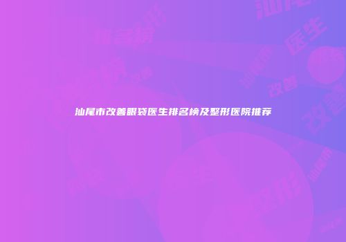 汕尾市改善眼袋医生排名榜及整形医院推荐
