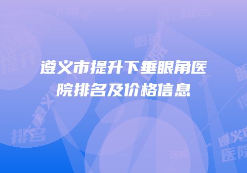 遵义市提升下垂眼角医院排名及价格信息