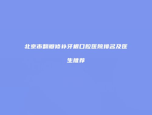 北京市翻瓣修补牙根口腔医院排名及医生推荐