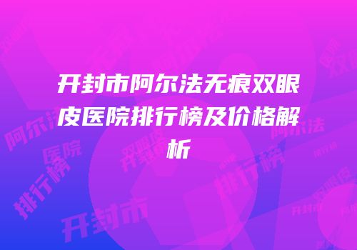 开封市阿尔法无痕双眼皮医院排行榜及价格解析