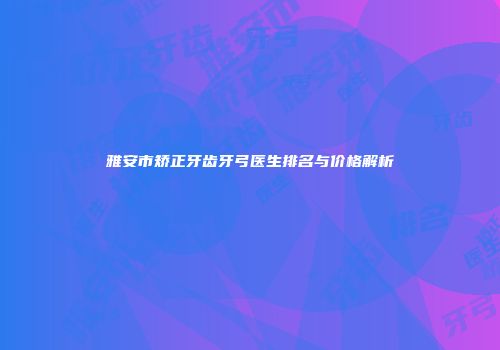 雅安市矫正牙齿牙弓医生排名与价格解析