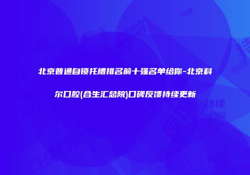 北京普通自锁托槽排名前十强名单给你-北京科尔口腔(合生汇总院)口碑反馈持续更新