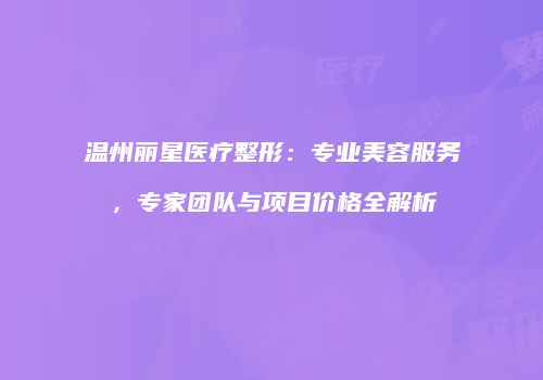 温州丽星医疗整形：专业美容服务，专家团队与项目价格全解析