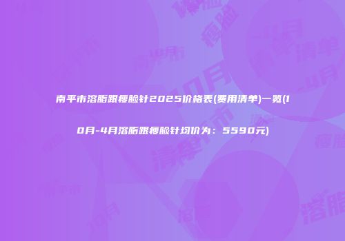 南平市溶脂跟瘦脸针2025价格表(费用清单)一览(10月-4月溶脂跟瘦脸针均价为：5590元)
