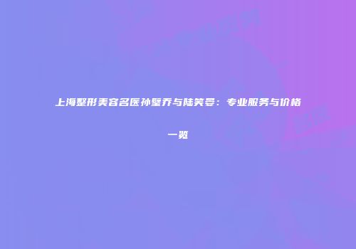 上海整形美容名医孙璧乔与陆笑晏：专业服务与价格一览