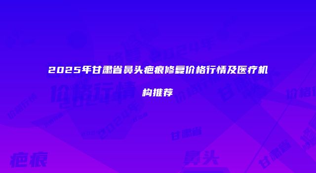2025年甘肃省鼻头疤痕修复价格行情及医疗机构推荐