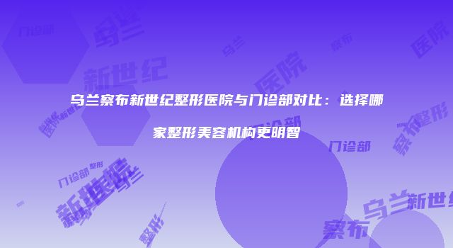 乌兰察布新世纪整形医院与门诊部对比：选择哪家整形美容机构更明智