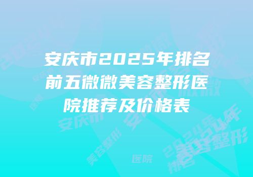 安庆市2025年排名前五微微美容整形医院推荐及价格表