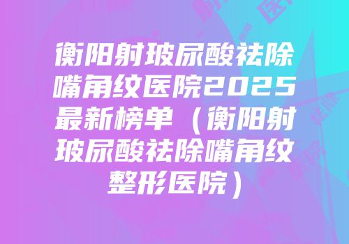 衡阳射玻尿酸祛除嘴角纹医院2025最新榜单（衡阳射玻尿酸祛除嘴角纹整形医院）