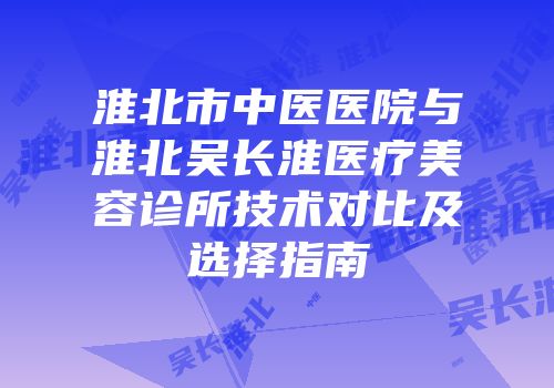 淮北市中医医院与淮北吴长淮医疗美容诊所技术对比及选择指南