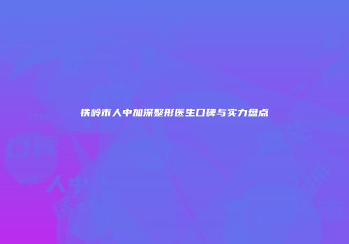 铁岭市人中加深整形医生口碑与实力盘点