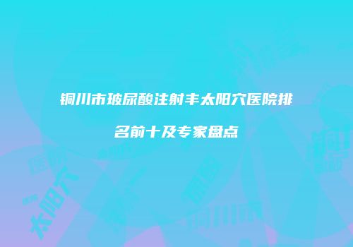 铜川市玻尿酸注射丰太阳穴医院排名前十及专家盘点