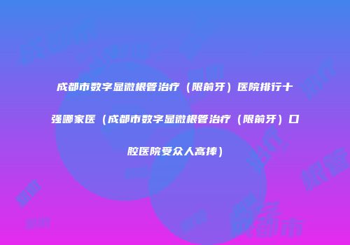 成都市数字显微根管治疗（限前牙）医院排行十强哪家医（成都市数字显微根管治疗（限前牙）口腔医院受众人高捧）