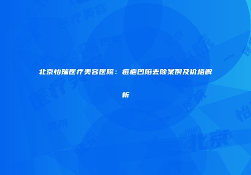北京怡瑞医疗美容医院：痘疤凹陷去除案例及价格解析