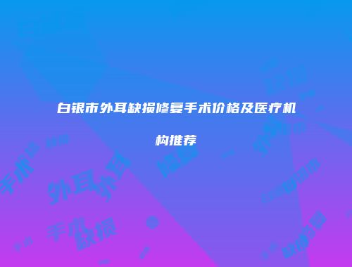 白银市外耳缺损修复手术价格及医疗机构推荐