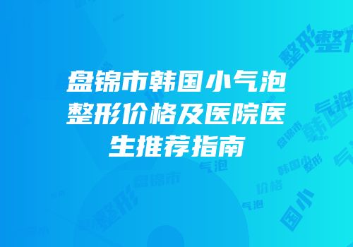 盘锦市韩国小气泡整形价格及医院医生推荐指南