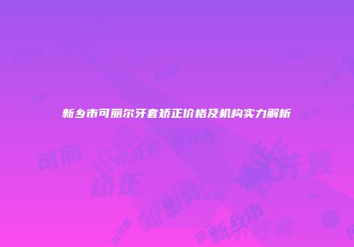 新乡市可丽尔牙套矫正价格及机构实力解析