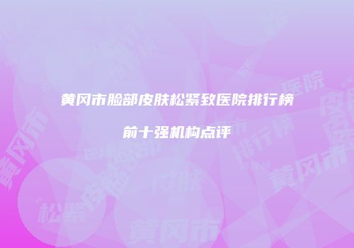 黄冈市脸部皮肤松紧致医院排行榜前十强机构点评