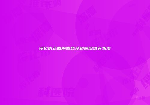绥化市正畸深覆合牙科医院推荐指南