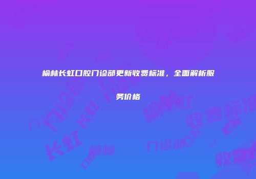 榆林长虹口腔门诊部更新收费标准，全面解析服务价格