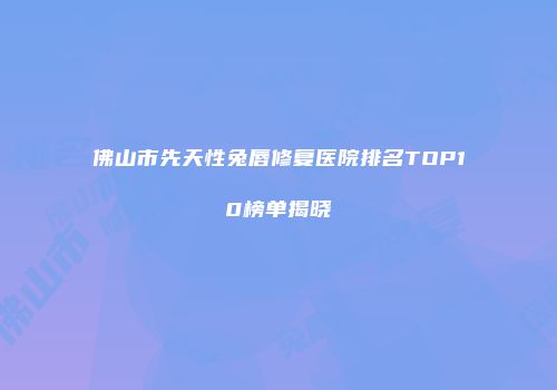 佛山市先天性兔唇修复医院排名TOP10榜单揭晓