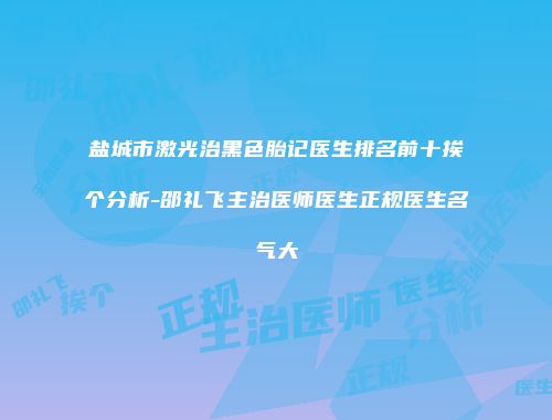 盐城市激光治黑色胎记医生排名前十挨个分析-邵礼飞主治医师医生正规医生名气大