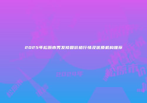 2025年松原市秃发修复价格行情及优质机构推荐