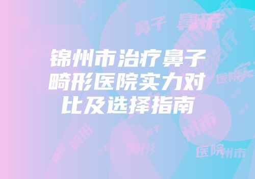 锦州市治疗鼻子畸形医院实力对比及选择指南