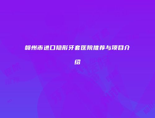 赣州市进口隐形牙套医院推荐与项目介绍