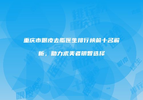 重庆市眼皮去脂医生排行榜前十名解析，助力求美者明智选择