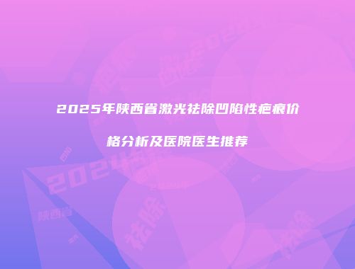 2025年陕西省激光祛除凹陷性疤痕价格分析及医院医生推荐