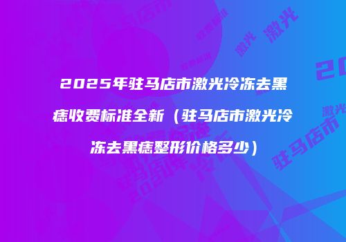 2025年驻马店市激光冷冻去黑痣收费标准全新（驻马店市激光冷冻去黑痣整形价格多少）
