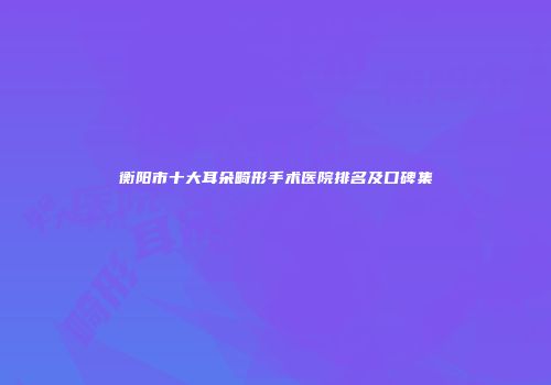衡阳市十大耳朵畸形手术医院排名及口碑集