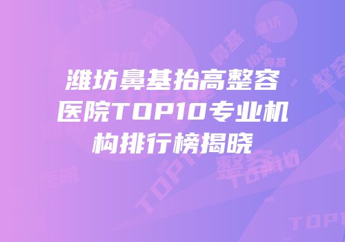 潍坊鼻基抬高整容医院TOP10专业机构排行榜揭晓