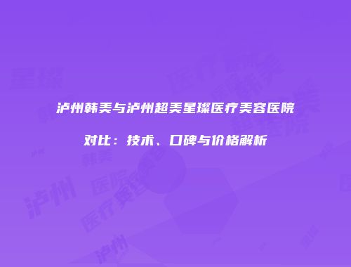 泸州韩美与泸州超美星璨医疗美容医院对比：技术、口碑与价格解析