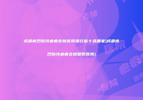 成都市凹陷性疤痕去除医院排行前十选哪家(成都市凹陷性疤痕去除整形医院)
