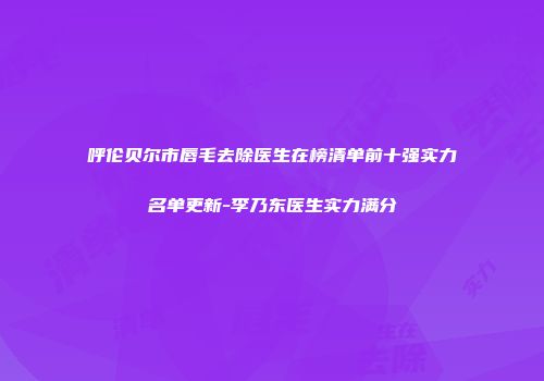 呼伦贝尔市唇毛去除医生在榜清单前十强实力名单更新-李乃东医生实力满分
