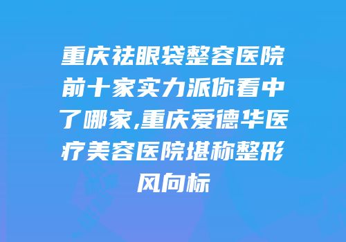 重庆祛眼袋整容医院前十家实力派你看中了哪家,重庆爱德华医疗美容医院堪称整形风向标