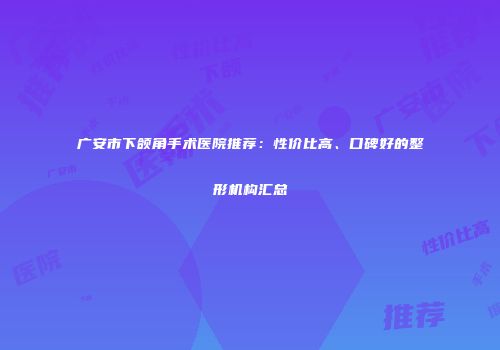 广安市下颌角手术医院推荐：性价比高、口碑好的整形机构汇总