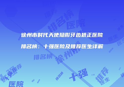 徐州市时代天使隐形牙齿矫正医院排名榜：十强医院及推荐医生详解