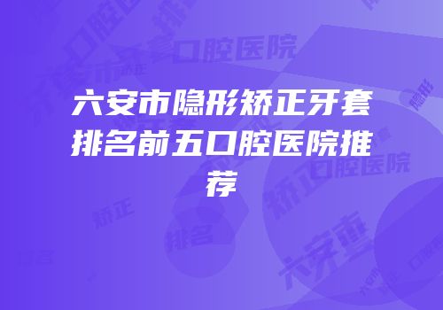 六安市隐形矫正牙套排名前五口腔医院推荐