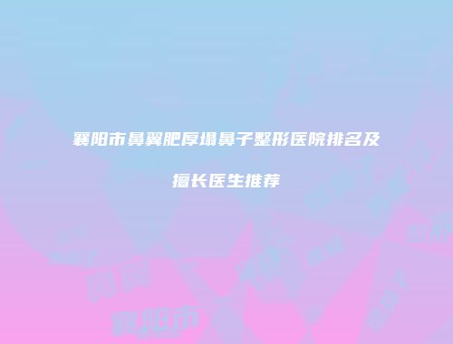 襄阳市鼻翼肥厚塌鼻子整形医院排名及擅长医生推荐