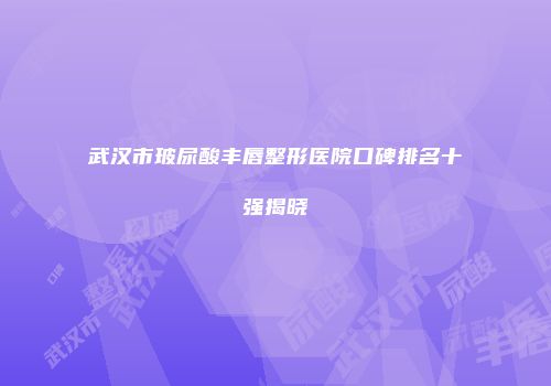 武汉市玻尿酸丰唇整形医院口碑排名十强揭晓