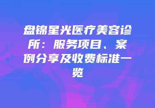 盘锦星光医疗美容诊所：服务项目、案例分享及收费标准一览